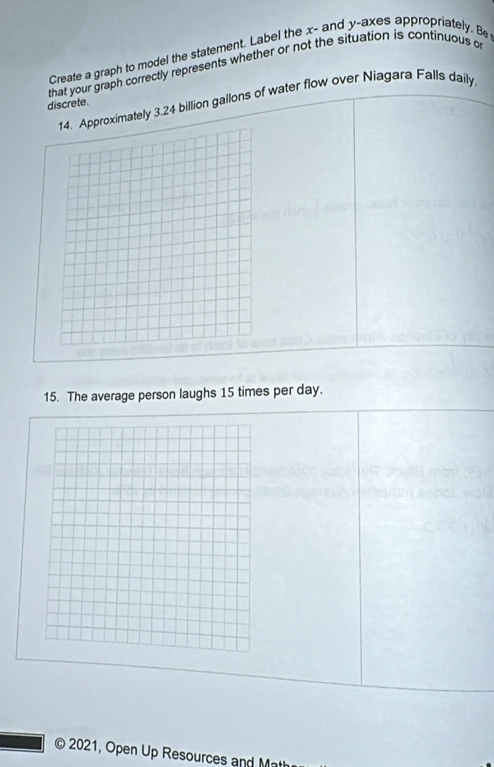 Create a graph to model the statement. Label the x - and y -axes appropriately. Be 
that your graph correctly represents whether or not the situation is continuous or 
roximately 3.24 billion gallons of water flow over Niagara Falls daily. 
discrete. 
15. The average person laughs 15 times per day. 
© 2021, Open Up Resources and Matl