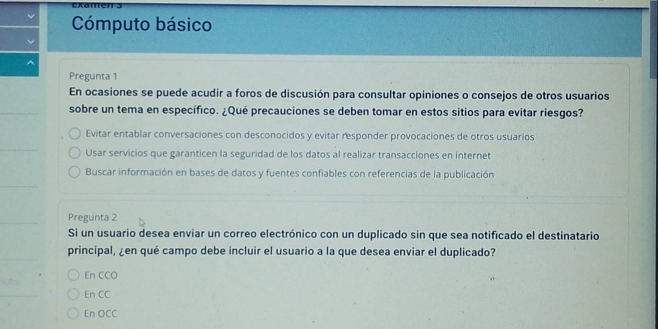 Cómputo básico
Pregunta 1
En ocasiones se puede acudir a foros de discusión para consultar opiniones o consejos de otros usuarios
sobre un tema en específico. ¿Qué precauciones se deben tomar en estos sitios para evitar riesgos?
Evitar entablar conversaciones con desconocidos y evitar responder provocaciones de otros usuarios
Usar servicios que garanticen la seguridad de los datos al realizar transacciones en internet
Buscar información en bases de datos y fuentes confiables con referencias de la publicación
Pregunta 2
Si un usuario desea enviar un correo electrónico con un duplicado sin que sea notificado el destinatario
principal, ¿en qué campo debe incluir el usuario a la que desea enviar el duplicado?
En CCO
En CC
En OCC