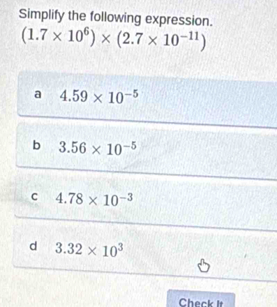 Simplify the following expression.
(1.7* 10^6)* (2.7* 10^(-11))
a 4.59* 10^(-5)
b 3.56* 10^(-5)
C 4.78* 10^(-3)
d 3.32* 10^3
Check It