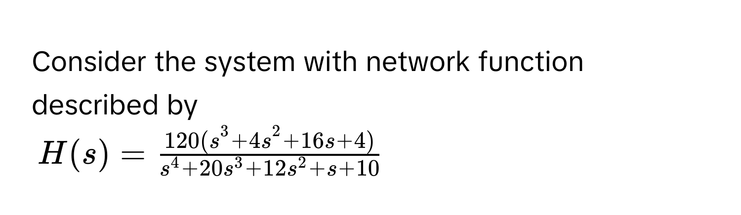 Consider the system with network function described by
$H(s) = frac120(s^(3 + 4s^2 + 16s + 4))s^(4 + 20s^3 + 12s^2 + s + 10)$