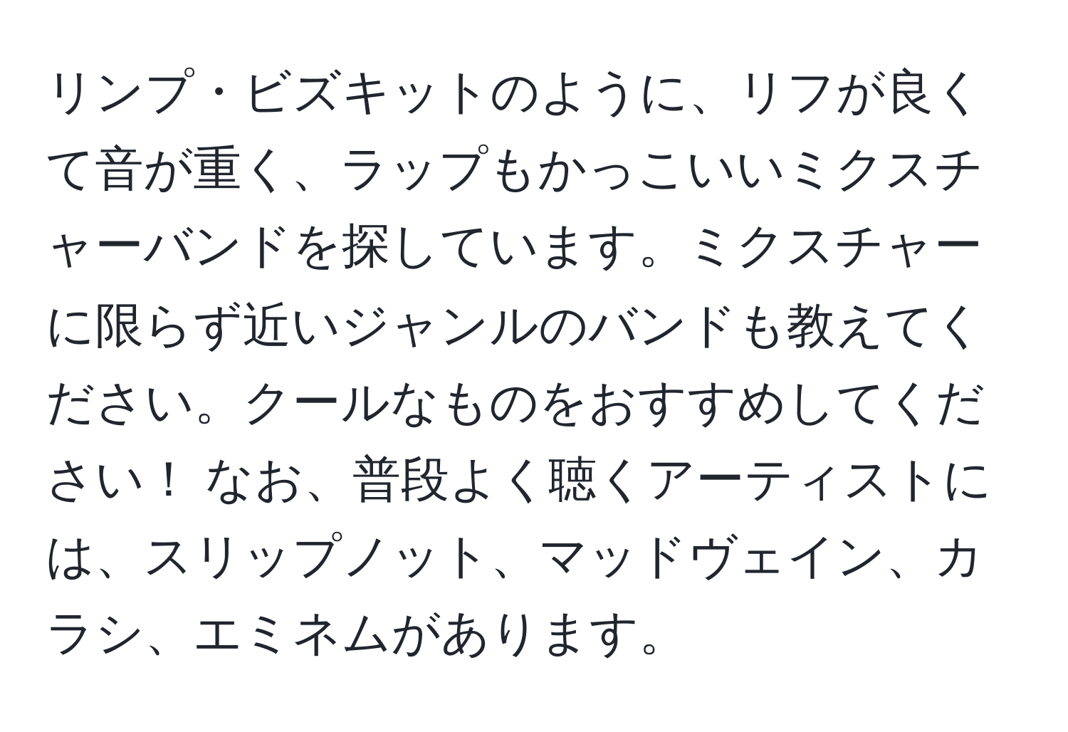 リンプ・ビズキットのように、リフが良くて音が重く、ラップもかっこいいミクスチャーバンドを探しています。ミクスチャーに限らず近いジャンルのバンドも教えてください。クールなものをおすすめしてください！ なお、普段よく聴くアーティストには、スリップノット、マッドヴェイン、カラシ、エミネムがあります。