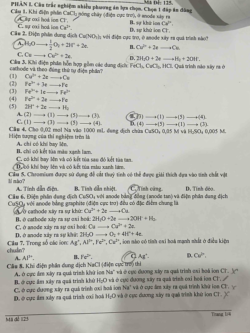 ã Đề: 125.
PHÀN I. Câu trắc nghiệm nhiều phương án lựa chọn. Chọn 1 đáp án đúng
Câu 1. Khi điện phân CaCl_2 hóng chảy (điện cực trơ), ở anode xảy ra
A. sự oxi hoá ion Cl. B. sự khử ion Ca^(2+).
C. sự oxi hoá ion Ca^(2+). D. sự khử ion Cl.
Câu 2. Điện phân dung dịch Cu(NO_3) 2 với điện cực trơ, ở anode xảy ra quá trình nào?
A H_2O  1/2 O_2+2H^++2e.
B. Cu^(2+)+2eto Cu.
C. Cu- Cu^(2+)+2e. D. 2H_2O+2eto H_2+2OH^-.
Câu 3. Khi điện phân hỗn hợp gồm các dung dịch: FeCl_3,CuCl_2,HCl. Quá trình nào xảy ra ở
cathode và theo đúng thứ tự điện phân?
(1) Cu^(2+)+2eto Cu
(2) Fe^(3+)+3eto Fe
(3) Fe^(3+)+1eto Fe^(2+)
(4) Fe^(2+)+2eto Fe
(5) 2H^++2eto H_2
A. (2)to (1)to (5)to (3). B.(3 to (1 ) to (5)to (4).
C.(1)to (3)to (5)to (4). D. (4) (5) to (1 ) to (3).
Câu 4. Cho ( D ,02 mol Na vào 1000 mL dung dịch chứa CuSO_40,05M và H_2SO_40,005M.
Hiện tượng của thí nghiệm trên là
A. chi có khí bay lên.
B. chỉ có kết tủa màu xạnh lam.
C. có khí bay lên và có kết tủa sau đó kết tùa tan.
D. có khí bay lên và có kết tủa màu xanh làm.
Câu 5. Chromium được sử dụng đề cắt thuỷ tinh có thể được giải thích dựa vào tính chất vật
lí nào?
A. Tính dẫn điện. B. Tính dẫn nhiệt. C. Tính cứng. D. Tính dẻo.
Câu 6. Điện phân dung dịch CuSO_4 với anode bằng đồng (anode tan) và điện phân dung dịch
CuSO4 với anode bằng graphite (điện cực trơ) đều có đặc điểm chung là
A ở cathode xảy ra sự khử: Cu^(2+)+2e to Cu
B. ở cathode xảy ra sự oxi hoá: 2H_2O+2eto 2OH^-+H_2.
C. ở anode xảy ra sự oxi hoá: Cu _  Cu^(2+)+2e.
D. ở anode xảy ra sự khử: 2H_2O to O_2+4H^++4e.
Câu 7. Trong số các ion: Ag^+,Al^(3+),Fe^(2+),Cu^(2+) T, ion nào có tính oxi hoá mạnh nhất ở điều kiện
chuần?
C.
A. Al^(3+). B. Fe^(2+). Ag^+. D. Cu^(2+).
Câu 8. Khi điện phân dung dịch NaCl (điện cực trơ) thì
A. ở cực âm xảy ra quá trình khử ion Na^+ và ở cực dương xảy ra quá trình oxi hoá ion Cl.
B. ở cực âm xảy ra quá trình khử H_2O và ở cực dương xảy ra quá trình oxi hoá ion Cl.
C. ở cực dương xảy ra quá trình oxi hoá ion Na* và ở cực âm xảy ra quá trình khử ion Cl.
D. ở cực âm xảy ra quá trình oxi hoá H_2O và ở cực dương xảy ra quá trình khử ion Cl.
Mã đề 125 Trang 1/4