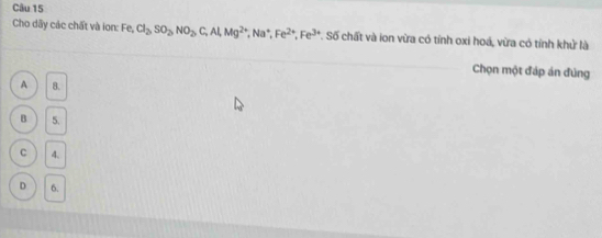 Cho dãy các chất và ion: Fe, Cl_2, SO_2, NO_2, C, Al, Mg^(2+), Na^+, Fe^(2+), Fe^(3+) *. Số chất và ion vừa có tỉnh oxi hoá, vừa có tỉnh khử là
Chọn một đáp án đủng
A 8.
B 5.
C 4.
D 6.