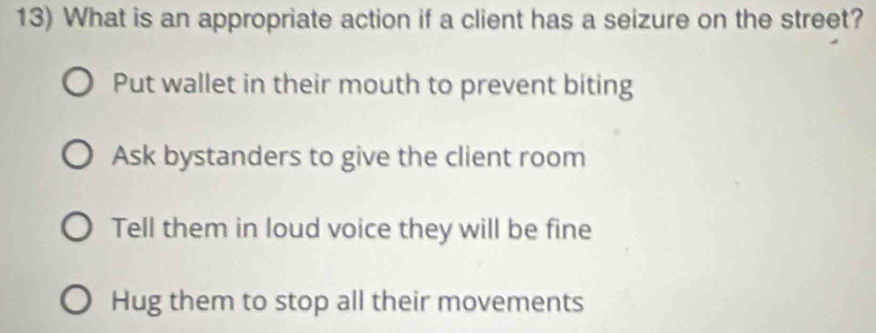 What is an appropriate action if a client has a seizure on the street?
Put wallet in their mouth to prevent biting
Ask bystanders to give the client room
Tell them in loud voice they will be fine
Hug them to stop all their movements