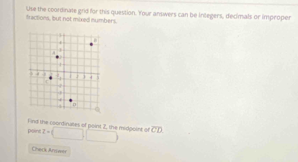 Use the coordinate grid for this question. Your answers can be integers, decimals or improper 
fractions, but not mixed numbers. 
Find the coordinates of point Z, the midpoint of 
point z=□ ,□ overline CD. 
Check Answer