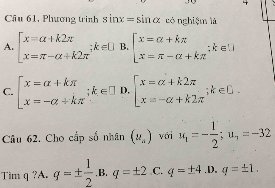 Phương trình sin x=sin alpha có nghiệm là
A. beginarrayl x=alpha +k2π  x=π -alpha +k2π endarray.  ;k∈ □ B. beginarrayl x=alpha +kπ  x=π -alpha +kπ endarray.; k∈ □
C. beginbmatrix x=alpha +kπ  x=-alpha +kπ endarray.; k∈ □ D.beginbmatrix x=alpha +k2π  x=-alpha +k2π endarray.; k∈ □. 
Câu 62. Cho cấp số nhân (u_n) với u_1=- 1/2 ; u_7=-32
Tìm q ?A. q=±  1/2 .B.q=± 2.C.q=± 4 .D. ^ q=± 1.