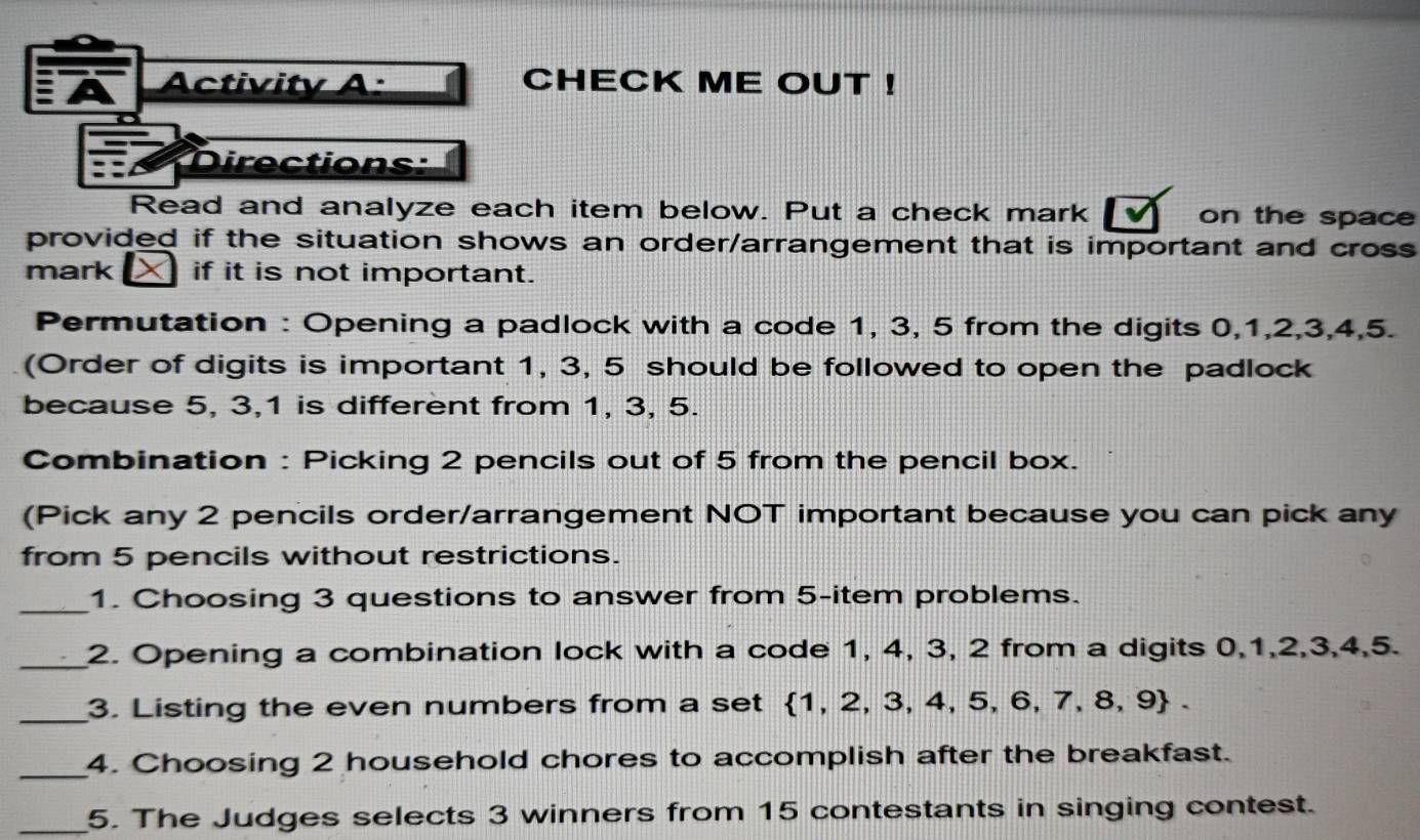 Activity A: CHECK ME OUT ! 
Directions: 
Read and analyze each item below. Put a check mark on the space 
provided if the situation shows an order/arrangement that is important and cross 
mark if it is not important. 
Permutation : Opening a padlock with a code 1, 3, 5 from the digits 0, 1, 2, 3, 4, 5. 
(Order of digits is important 1, 3, 5 should be followed to open the padlock 
because 5, 3, 1 is different from 1, 3, 5. 
Combination : Picking 2 pencils out of 5 from the pencil box. 
(Pick any 2 pencils order/arrangement NOT important because you can pick any 
from 5 pencils without restrictions. 
_1. Choosing 3 questions to answer from 5 -item problems. 
_2. Opening a combination lock with a code 1, 4, 3, 2 from a digits 0, 1, 2, 3, 4, 5. 
_3. Listing the even numbers from a set 1, 2, 3, 4, 5, 6, 7, 8, 9. 
_4. Choosing 2 household chores to accomplish after the breakfast. 
_5. The Judges selects 3 winners from 15 contestants in singing contest.