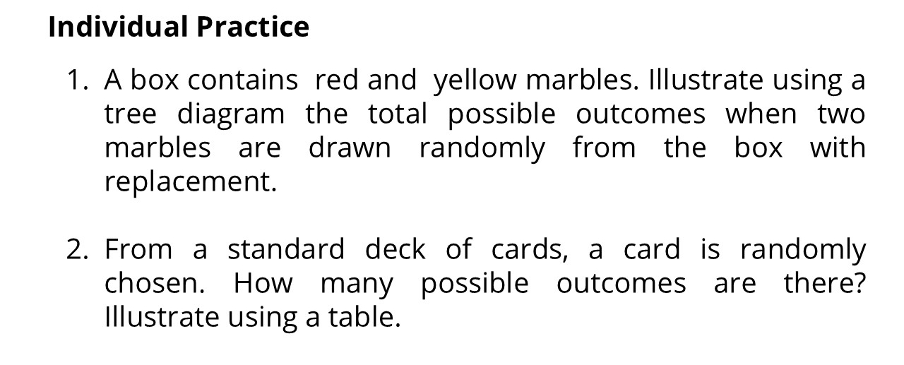 Individual Practice 
1. A box contains red and yellow marbles. Illustrate using a 
tree diagram the total possible outcomes when two 
marbles are drawn randomly from the box with 
replacement. 
2. From a standard deck of cards, a card is randomly 
chosen. How many possible outcomes are there? 
Illustrate using a table.