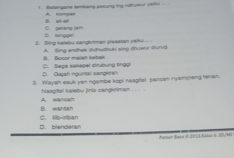 Batangane tembang pocung ing ndhuwur yailku ... .
A. kompas
B. aili-aili
C. gellang jam
D. binggel
2. Sing kallebu cangkriman pilesetan yailku....
A. Sing endhek didhudhuki sing dhuwur diurug
B. Bocor malah kebak
C. Sega sakepel dirubung tinggi
D. Gajah nguntal sangkrah
3. Wayah esuk yen ngombe kopi nasgitel pancen nyampleng tenan.
Nasgitel kalebu jinis cangkriman . . . .
A. wancah
B. wantah
C. Iiiib-iriban
D. blenderan
Pamor Basa K-2013.Kelas 6. SD/MI