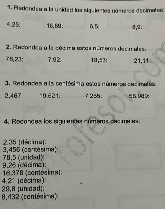 Redondea a la unidad los siguientes números decimales:
4, 25 : 16, 89 : 6, 5 : 8, 9 : 
2. Redondea a la décima estos números decimales:
78, 23 : 7, 92 : 18, 53 : 21, 11 : 
3. Redondea a la centésima estos números decimales:
2,467 : 19,521 : 7,255 : 58,989 : 
4. Redondea los siguientes números decimales:
2,35 (décima):
3,456 (centésima):
78,5 (unidad):
9,26 (décima):
16,378 (centésima):
4,21 (décima):
29,8 (unidad):
8,432 (centésima):