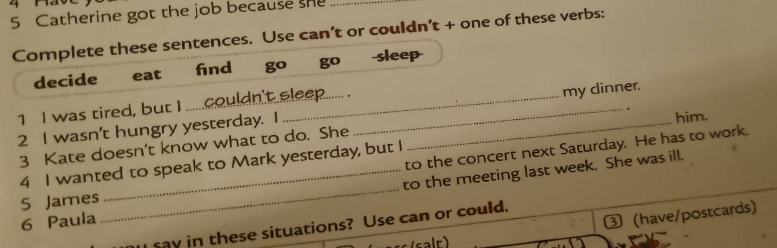 4 1a 
5 Catherine got the job because she_ 
Complete these sentences. Use can’t or couldn’t + one of these verbs: 
decide eat find go go sleep 
1 I was tired, but I ......couldn't eleep...... . 
2 I wasn't hungry yesterday. I ___my dinner. 
him. 
3 Kate doesn't know what to do. She 
to the concert next Saturday. He has to work. 
4 I wanted to speak to Mark yesterday, but I 
6 Paula __to the meeting last week. She was ill. 
5 James 
③ (have/postcards) 
ray in these situations? Use can or could.