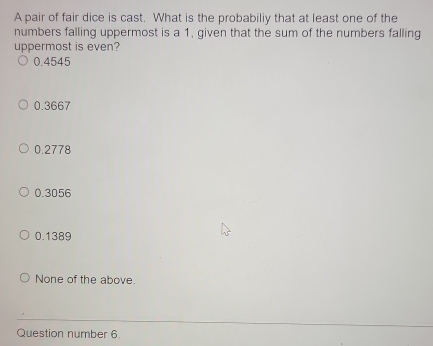 A pair of fair dice is cast. What is the probabiliy that at least one of the
numbers falling uppermost is a 1, given that the sum of the numbers falling
uppermost is even?
0.4545
0.3667
0.2778
0.3056
0.1389
None of the above.
Question number 6