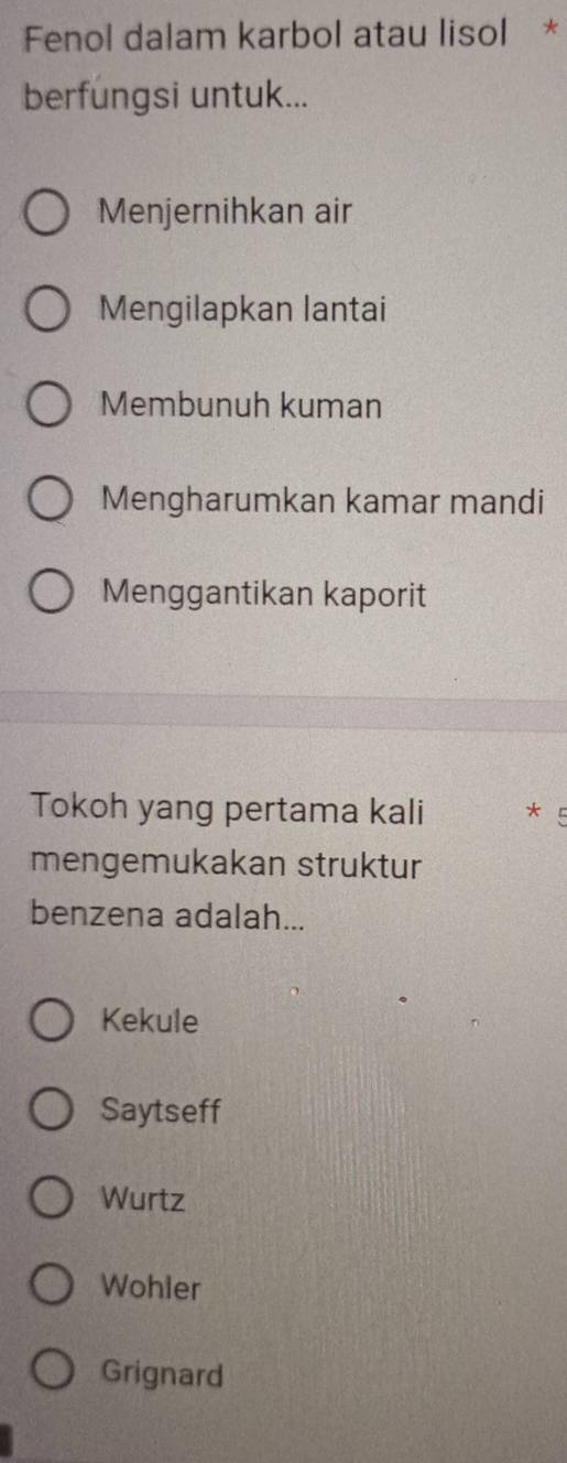 Fenol dalam karbol atau lisol *
berfungsi untuk...
Menjernihkan air
Mengilapkan lantai
Membunuh kuman
Mengharumkan kamar mandi
Menggantikan kaporit
Tokoh yang pertama kali *
mengemukakan struktur
benzena adalah...
Kekule
Saytseff
Wurtz
Wohler
Grignard