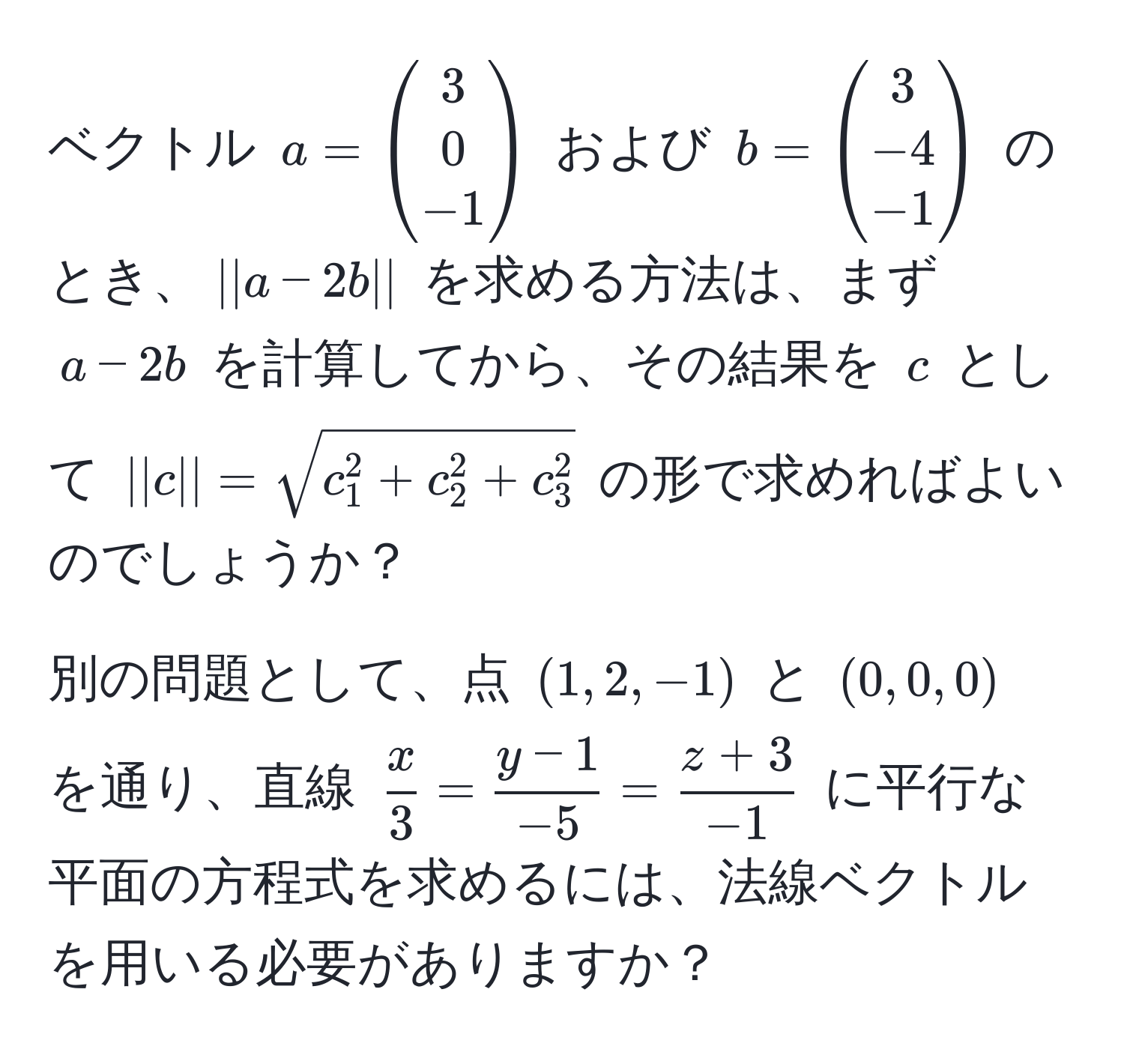 ベクトル $a = beginpmatrix 3  0  -1 endpmatrix$ および $b = beginpmatrix 3  -4  -1 endpmatrix$ のとき、$||a - 2b||$ を求める方法は、まず $a - 2b$ を計算してから、その結果を $c$ として $||c|| = sqrtc_1^(2 + c_2^2 + c_3^2)$ の形で求めればよいのでしょうか？

別の問題として、点 $(1, 2, -1)$ と $(0, 0, 0)$ を通り、直線 $ x/3  =  (y-1)/-5  =  (z+3)/-1 $ に平行な平面の方程式を求めるには、法線ベクトルを用いる必要がありますか？