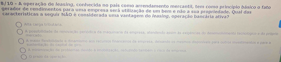 8/10 - A operação de leasing, conhecida no país como arrendamento mercantil, tem como princípio básico o fato
gerador de rendimentos para uma empresa será utilização de um bem e não a sua propriedade. Qual das
características a seguir NÃO é considerada uma vantagem do leasing, operação bancária ativa?
Alta carga tributária.
A possibilidade de renovação periódica da maquinaria da empresa, atendendo assim às exigências do desenvolvimento tecnológico e do próprio
mercado.
A maior flexibilidade e dinamismo aos recursos financeiros da empresa, deixando os mesmos disponíveis para outros investimentos e para a
sustentação do capital de giro.
A minimização de problemas devido à imobilização, reduzindo também o risco de empresa.
O prazo da operação.