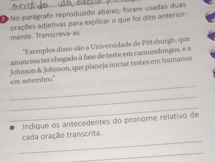 No parágrafo reproduzido abaixo, foram usadas duas 
arações adjetivas para explicar o que foi dito anterior- 
mente. Transcreva-as. 
“Exemplos disso são a Universidade de Pittsburgh, que 
anunciou ter chegado à fase de teste em camundongos, e a 
Johnson & Johnson, que planeja iniciar testes em humanos 
_ 
em setembro.” 
_ 
_ 
Indique os antecedentes do pronome relativo de 
_ 
cada oração transcrita. 
_