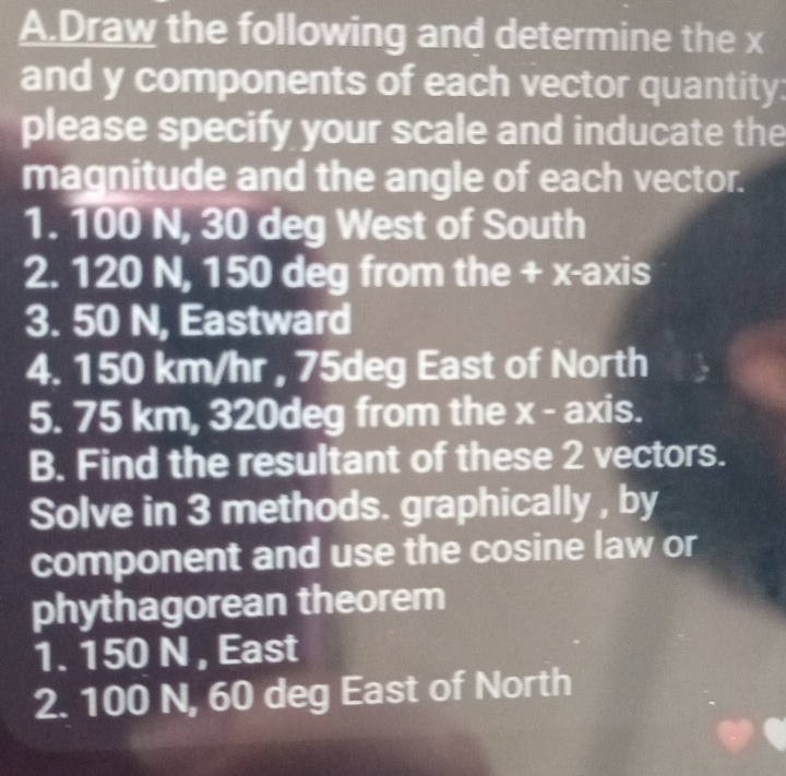 Draw the following and determine the x
and y components of each vector quantity: 
please specify your scale and inducate the 
magnitude and the angle of each vector. 
1. 100 N, 30 deg West of South 
2. 120 N, 150 deg from the + x -axis 
3. 50 N, Eastward 
4. 150 km/hr , 75deg East of North 
5. 75 km, 320deg from the x - axis. 
B. Find the resultant of these 2 vectors. 
Solve in 3 methods. graphically , by 
component and use the cosine law or 
phythagorean theorem 
1. 150 N , East 
2. 100 N, 60 deg East of North