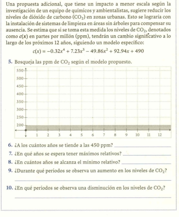 Una propuesta adicional, que tiene un impacto a menor escala según la 
investigación de un equipo de químicos y ambientalistas, sugiere reducir los 
niveles de dióxido de carbono (CO_2) en zonas urbanas. Esto se lograría con 
la instalación de sistemas de limpieza en áreas sin árboles para compensar su 
ausencia. Se estima que si se toma esta medida los niveles de CO_2 , denotados 
como c(x) en partes por millón (ppm), tendrán un cambio significativo a lo 
largo de los próximos 12 años, siguiendo un modelo específico:
c(x)=-0.32x^4+7.23x^3-49.86x^2+92.94x+490
5. Bosqueja las ppm de CO_2 según el modelo propuesto. 
6. ¿A los cuántos años se tiende a las 450 ppm?_ 
7. ¿En qué años se espera tener máximos relativos?_ 
8. ¿En cuántos años se alcanza el mínimo relativo?_ 
9. ¿Durante qué periodos se observa un aumento en los niveles de CO_2
_ 
10. ¿En qué periodos se observa una disminución en los niveles de CO_2 ? 
_ 
__