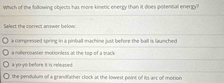 Which of the following objects has more kinetic energy than it does potential energy?
Select the correct answer below:
a compressed spring in a pinball machine just before the ball is launched
a rollercoaster motionless at the top of a track
a yo-yo before it is released
the pendulum of a grandfather clock at the lowest point of its arc of motion