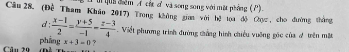 ui quả điểm A cắt đ và song song với mặt phẳng (P). 
Câu 28. (Đề Tham Khão 2017) Trong không gian với hệ tọa độ Oxyz , cho đường thắng 
d:  (x-1)/2 = (y+5)/-1 = (z-3)/4 . Viết phương trình đường thẳng hình chiếu vuông góc của đ trên mặt 
phẳng x+3=0 ? 
Câu 20