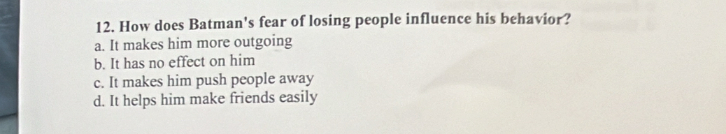 How does Batman's fear of losing people influence his behavior?
a. It makes him more outgoing
b. It has no effect on him
c. It makes him push people away
d. It helps him make friends easily