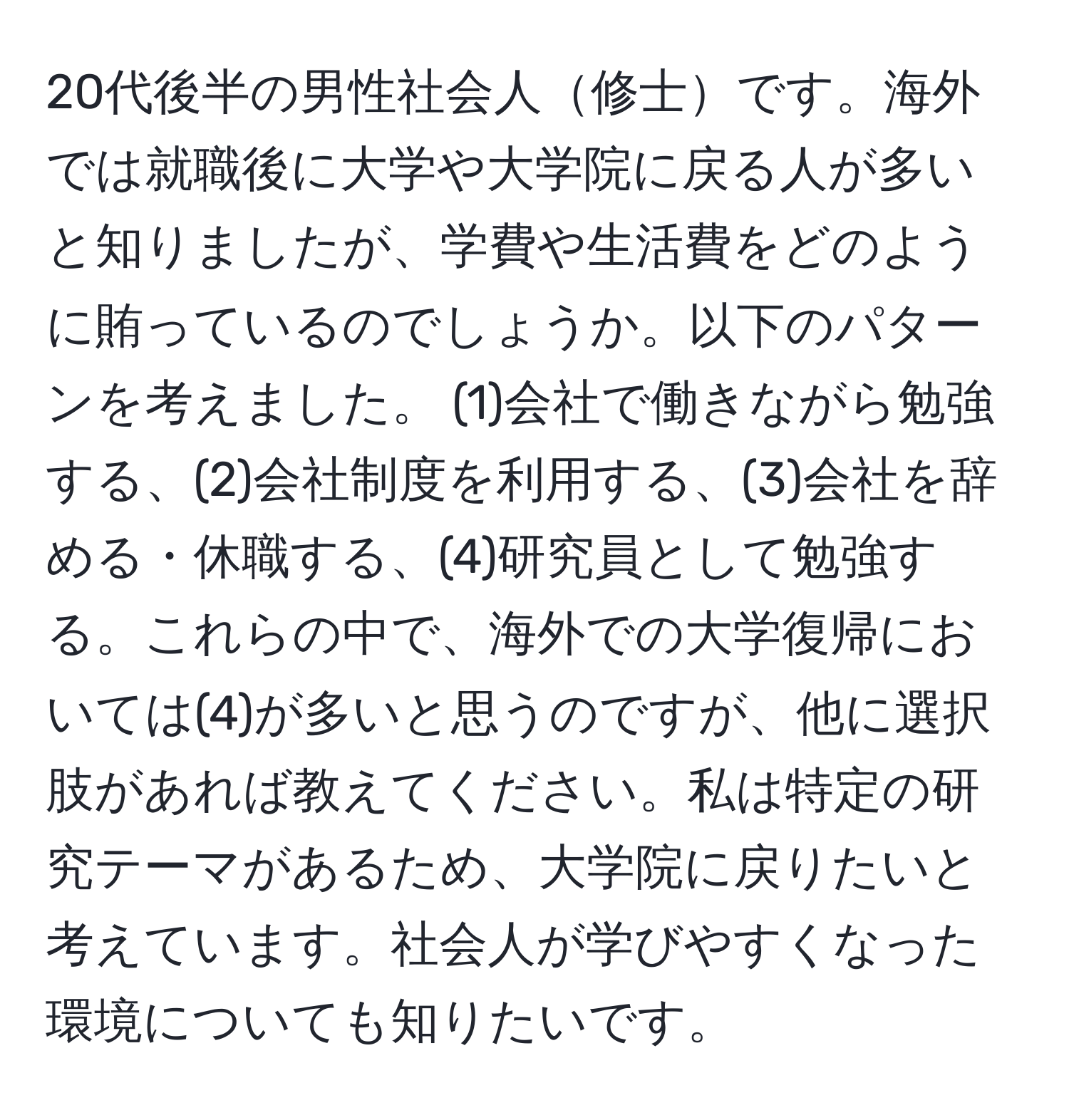 20代後半の男性社会人修士です。海外では就職後に大学や大学院に戻る人が多いと知りましたが、学費や生活費をどのように賄っているのでしょうか。以下のパターンを考えました。 (1)会社で働きながら勉強する、(2)会社制度を利用する、(3)会社を辞める・休職する、(4)研究員として勉強する。これらの中で、海外での大学復帰においては(4)が多いと思うのですが、他に選択肢があれば教えてください。私は特定の研究テーマがあるため、大学院に戻りたいと考えています。社会人が学びやすくなった環境についても知りたいです。