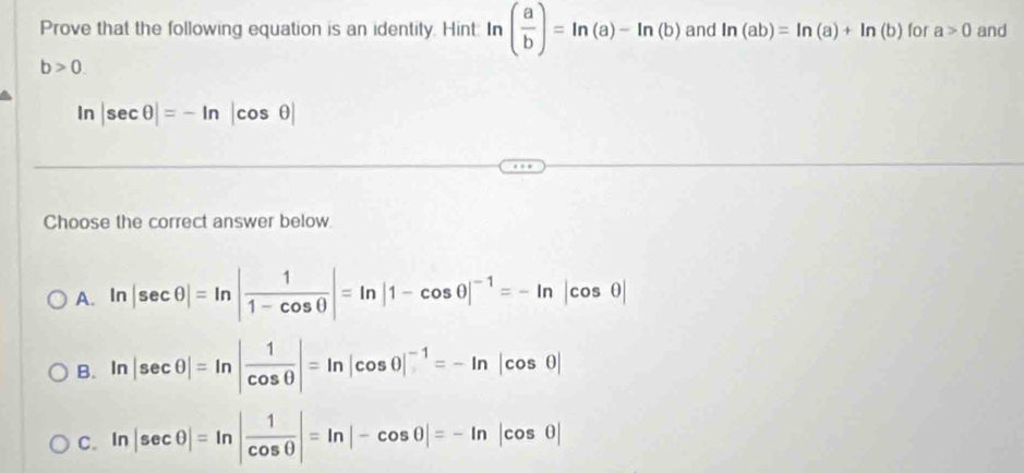 Prove that the following equation is an identity. Hint: In ( a/b )=ln (a)-ln (b) and ln (ab)=ln (a)+ln (b) for a>0 and
b>0.
ln |sec θ |=-ln |cos θ |
Choose the correct answer below
A. ln |sec θ |=ln | 1/1-cos θ  |=ln |1-cos θ |^-1=-ln |cos θ |
B. ln |sec θ |=ln | 1/cos θ  |=ln |cos θ |^-1=-ln |cos θ |
C. In |sec θ |=ln | 1/cos θ  |=ln |-cos θ |=-ln |cos θ |