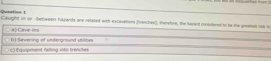 will be disqualified from th
Question 1
Caught in or -between hazards are related with excavations [trenches]; therefore, the hazard considered to be the greatest risk is:
a) Cave-ins
b) Severing of underground utilities
c) Equipment falling into trenches