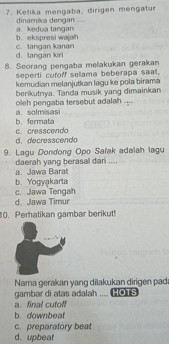 Ketika mengaba, dirigen mengatur
dinamika dengan ....
a.kedua tangan
b. ekspresi wajah
c. tangan kanan
d. tangan kiri
8. Seorang pengaba melakukan gerakan
seperti cutoff selama beberapa saat,
kemudian melanjutkan lagu ke pola birama
berikutnya. Tanda musik yang dimainkan
oleh pengaba tersebut adalah ....
a. solmisasi
b. fermata
c. cresscendo
d. decresscendo
9. Lagu Dondong Opo Salak adalah lagu
daerah yang berasal dari ....
a. Jawa Barat
b. Yogyakarta
c. Jawa Tengah
d. Jawa Timur
10. Perhatikan gambar berikut!
Nama gerakan yang dilakukan dirigen pada
gambar di atas adalah .... HOTS
a. final cutoff
b. downbeat
c. preparatory beat
d. upbeat