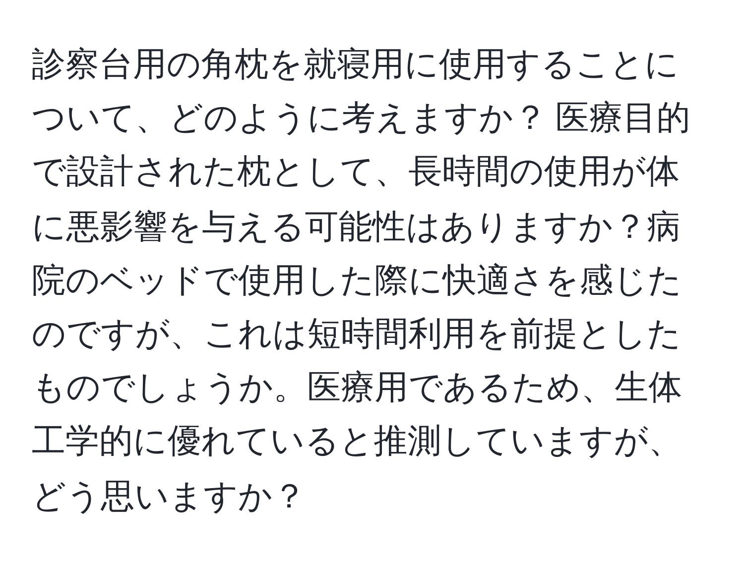 診察台用の角枕を就寝用に使用することについて、どのように考えますか？ 医療目的で設計された枕として、長時間の使用が体に悪影響を与える可能性はありますか？病院のベッドで使用した際に快適さを感じたのですが、これは短時間利用を前提としたものでしょうか。医療用であるため、生体工学的に優れていると推測していますが、どう思いますか？