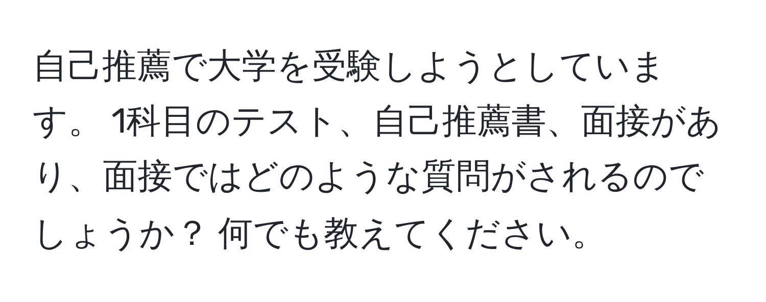 自己推薦で大学を受験しようとしています。 1科目のテスト、自己推薦書、面接があり、面接ではどのような質問がされるのでしょうか？ 何でも教えてください。