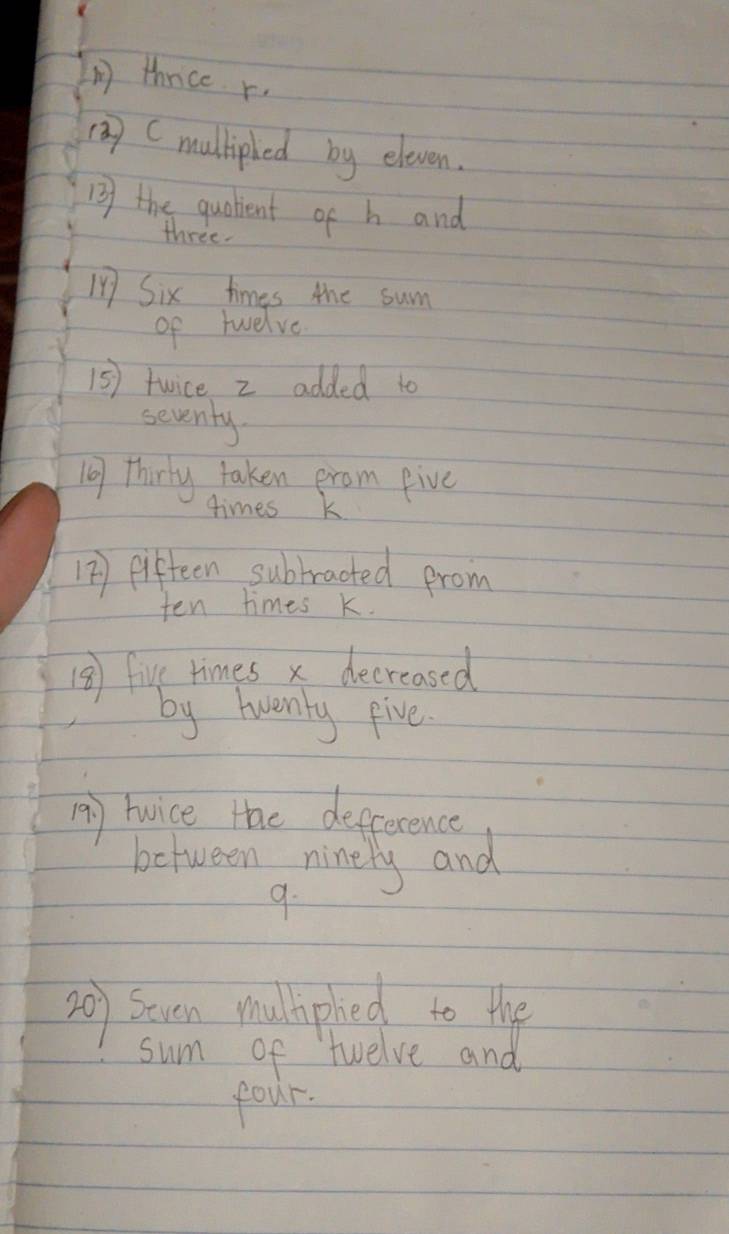thrice r. 
() Cmullipled by eleven. 
13 the qualient of h and 
three. 
147 Six times the sum 
of twelve 
15) twice z added t0 
seventy 
10 thirty taken erom eive 
times k
12) fifteen subbracted prom 
ten times k. 
18 five times x decreased 
by twenty five. 
A) twice tae defference 
between ninely and 
9. 
20) seven mulliphed to the 
sum of twelve and 
four.