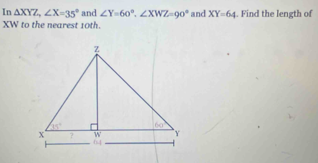 In △ XYZ,∠ X=35° and ∠ Y=60°.∠ XWZ=90° and XY=64. Find the length of
XW to the nearest 10th.