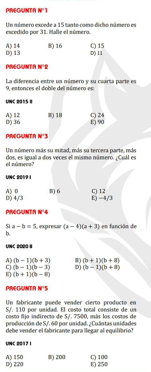 PREGUNTA N°1
Un número excede a 15 tanto como dicho número es
excedido por 31. Halle el número.
A) 14 B) 16 C) 15
D) 13 D) 11
PREGUNTA N°2
La diferencia entre un número y su cuarta parte es
9, entonces el doble del número es:
UNC 2015 II
A) 12 B) 18 C) 24
D) 36 E) 90
PREGUNTA N°3
Un número más su mitad, más su tercera parte, más
dos, es igual a dos veces el mismo número. ¿Cuál es
el número?
UNC 2019 I
A) 0 B) 6 C) 12
D) 4/3 E) −4/3
PREGUNTA N°4
Si a-b=5 , expresar (a-4)(a+3) en función de
b.
UNC 2020 I
A) (b-1)(b+3) B) (b+1)(b+8)
C) (b-1)(b-3) D) (b-1)(b+8)
E) (b+1)(b-8)
PREGUNTA N°5
Un fabricante puede vender cierto producto en
S/. 110 por unidad. El costo total consiste de un
costo fijo indirecto de S/. 7500, más los costos de
producción de S/. 60 por unidad. ¿Cuántas unidades
debe vender el fabricante para llegar al equilibrio?
UNC 2017 I
A) 150 B) 200 C) 100
D) 220 E) 250