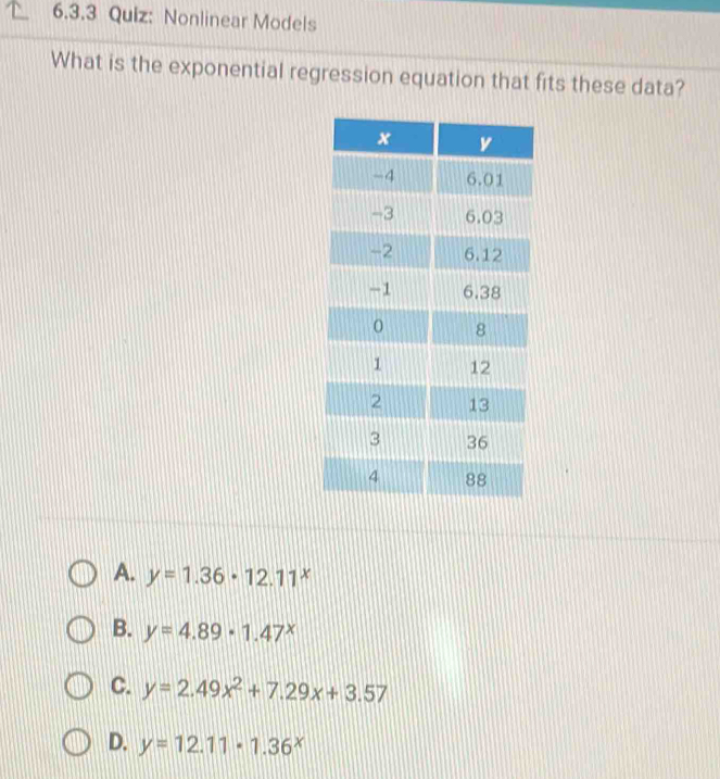 Nonlinear Models
What is the exponential regression equation that fits these data?
A. y=1.36· 12.11^x
B. y=4.89· 1.47^x
C. y=2.49x^2+7.29x+3.57
D. y=12.11· 1.36^x