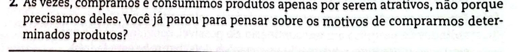 As vezes, comprâmos é consumimos produtos apenas por serem atrativos, não porque 
precisamos deles. Você já parou para pensar sobre os motivos de comprarmos deter- 
minados produtos?