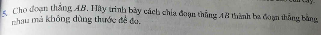 Cho đoạn thắng AB. Hãy trình bày cách chia đoạn thằng AB thành ba đoạn thằng bằng 
nhau mà không dùng thước để đo.