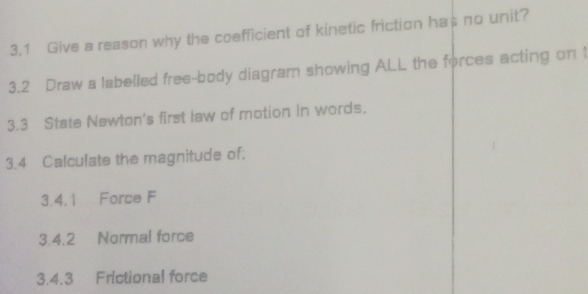 3.1 Give a reason why the coefficient of kinetic friction has no unit? 
3.2 Draw a labelled free-body diagram showing ALL the forces acting on 1
3.3 State Newton's first law of motion in words. 
3.4 Calculate the magnitude of: 
3.4.1 Force F 
3.4.2 Normal force 
3.4.3 Frictional force