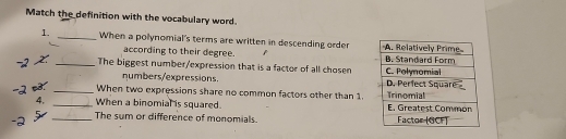 Match the definition with the vocabulary word. 
1. _When a polynomial's terms are written in descending order 
according to their degree. 
_The biggest number/expression that is a factor of all chosen 
numbers/expressions. 
3. _When two expressions share no common factors other than 1. 
4. _When a binomial is squared. 
_The sum or difference of monomials.