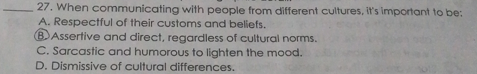 When communicating with people from different cultures, it's important to be:
A. Respectful of their customs and beliefs.
B Assertive and direct, regardless of cultural norms.
C. Sarcastic and humorous to lighten the mood.
D. Dismissive of cultural differences.