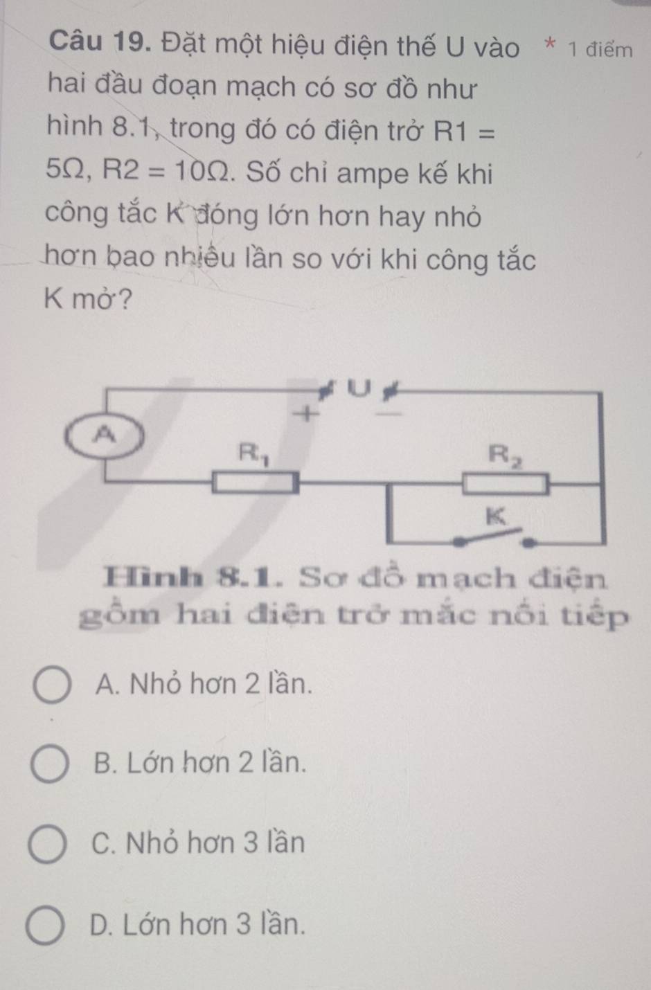 Đặt một hiệu điện thế U vào * 1 điểm
hai đầu đoạn mạch có sơ đồ như
hình 8.1, trong đó có điện trở R1=
5Ω, R2=10Omega. Số chỉ ampe kế khi
công tắc K đóng lớn hơn hay nhỏ
hơn bao nhiều lần so với khi công tắc
K mở?
Hình 8.1. Sơ đồ mạch điện
gồm hai điện trở mắc nổi tiếp
A. Nhỏ hơn 2 lần.
B. Lớn hơn 2 lần.
C. Nhỏ hơn 3 lần
D. Lớn hơn 3 lần.