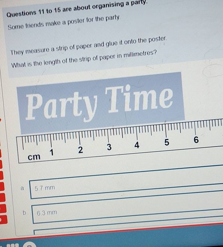 to 15 are about organising a party.
Some friends make a poster for the party.
They measure a strip of paper and glue it onto the poster.
What is the length of the strip of paper in millimetres?
Party Time
cm 1 2 3 4 5 6
a 5.7 mm
b 6.3 mm