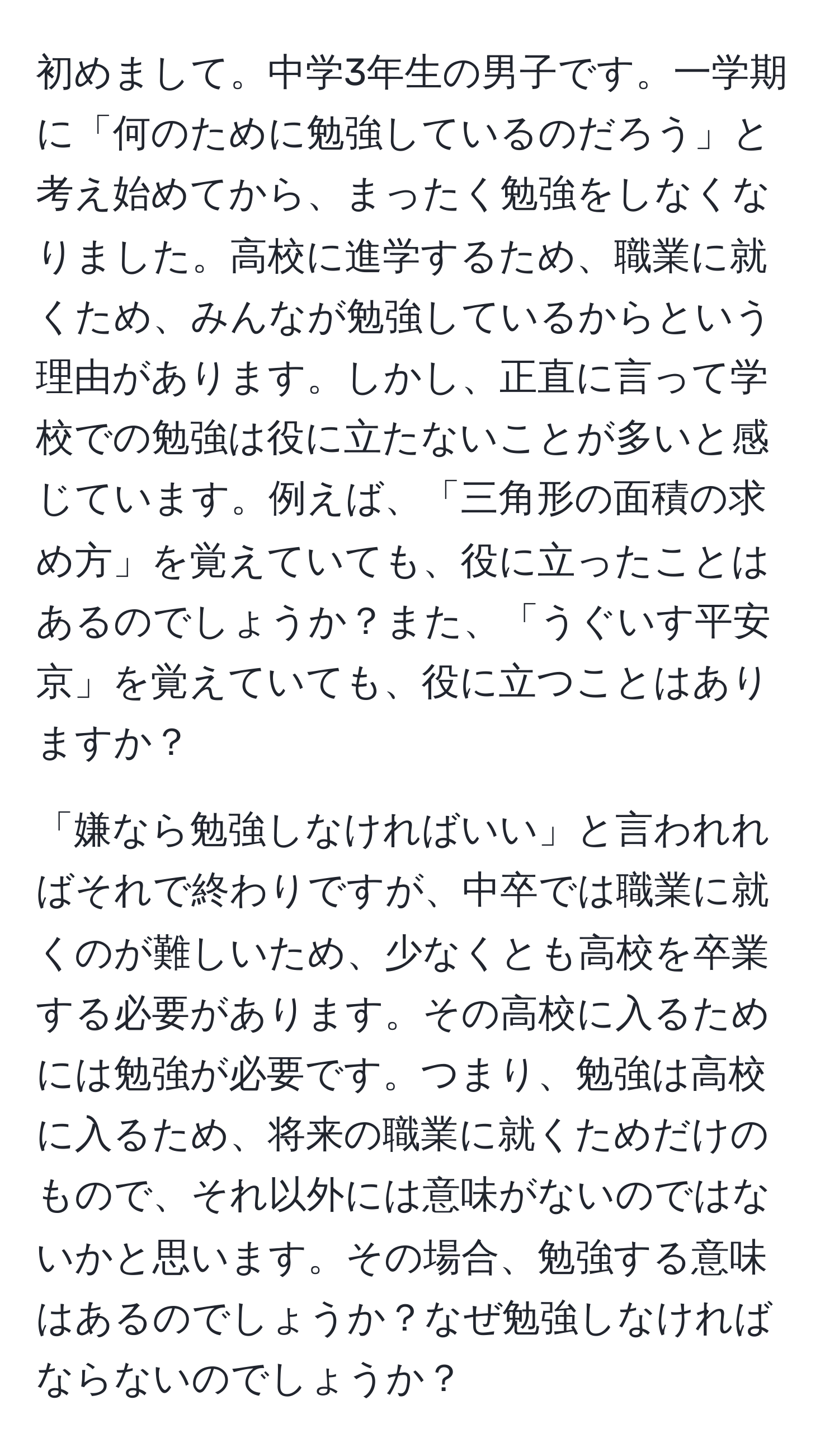 初めまして。中学3年生の男子です。一学期に「何のために勉強しているのだろう」と考え始めてから、まったく勉強をしなくなりました。高校に進学するため、職業に就くため、みんなが勉強しているからという理由があります。しかし、正直に言って学校での勉強は役に立たないことが多いと感じています。例えば、「三角形の面積の求め方」を覚えていても、役に立ったことはあるのでしょうか？また、「うぐいす平安京」を覚えていても、役に立つことはありますか？

「嫌なら勉強しなければいい」と言われればそれで終わりですが、中卒では職業に就くのが難しいため、少なくとも高校を卒業する必要があります。その高校に入るためには勉強が必要です。つまり、勉強は高校に入るため、将来の職業に就くためだけのもので、それ以外には意味がないのではないかと思います。その場合、勉強する意味はあるのでしょうか？なぜ勉強しなければならないのでしょうか？