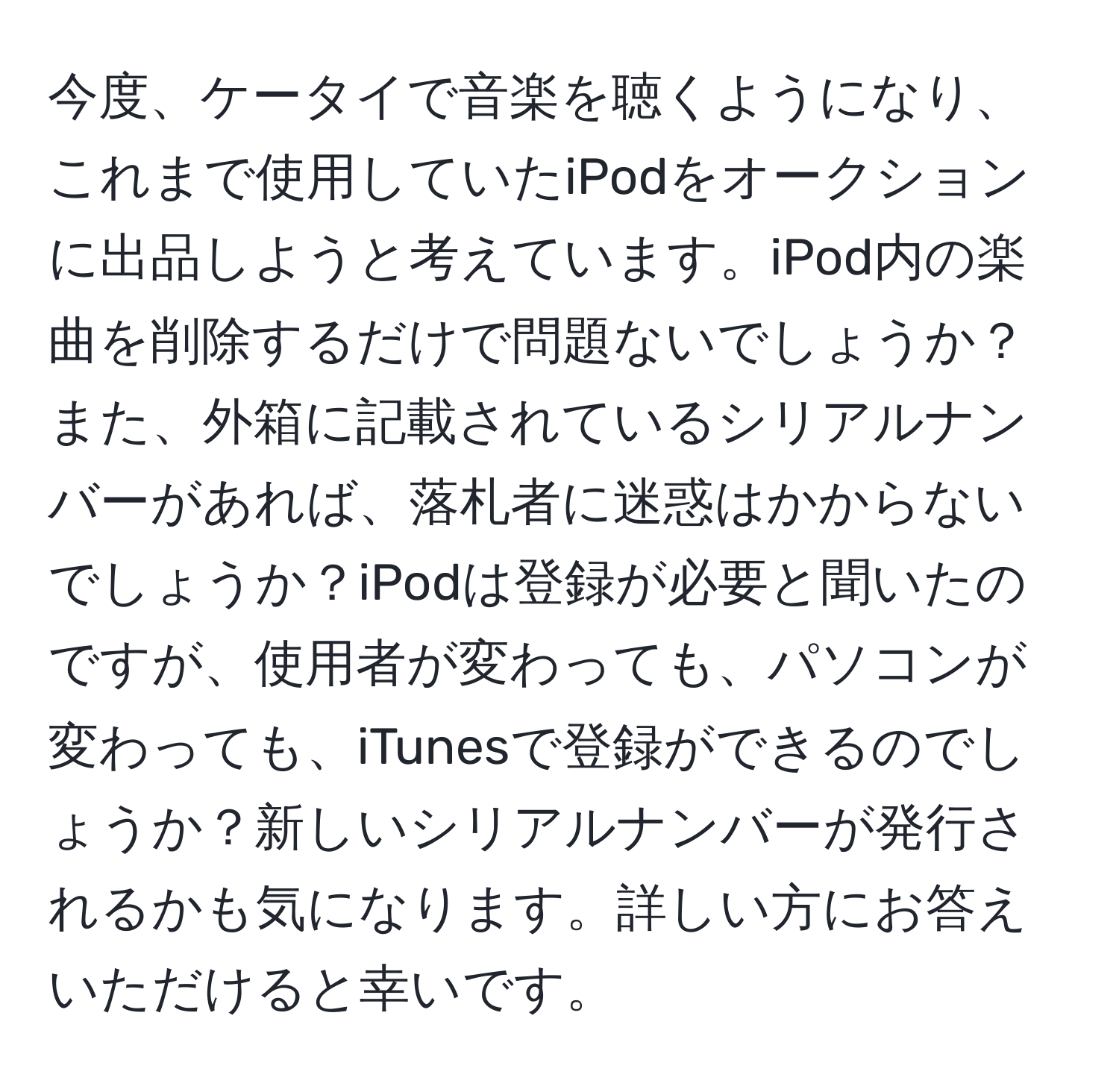 今度、ケータイで音楽を聴くようになり、これまで使用していたiPodをオークションに出品しようと考えています。iPod内の楽曲を削除するだけで問題ないでしょうか？また、外箱に記載されているシリアルナンバーがあれば、落札者に迷惑はかからないでしょうか？iPodは登録が必要と聞いたのですが、使用者が変わっても、パソコンが変わっても、iTunesで登録ができるのでしょうか？新しいシリアルナンバーが発行されるかも気になります。詳しい方にお答えいただけると幸いです。