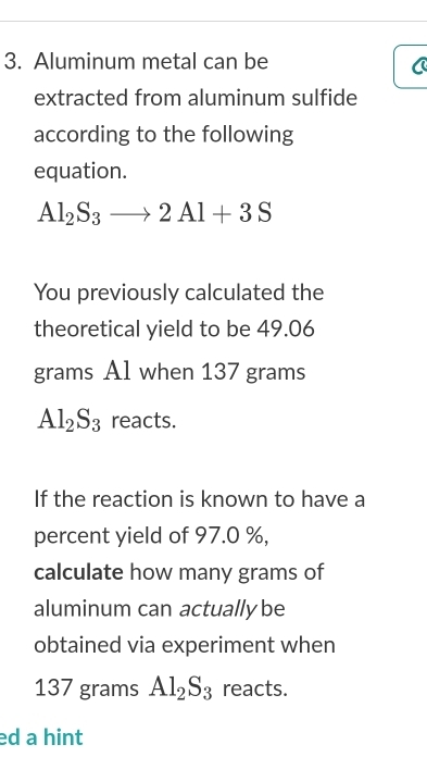 Aluminum metal can be 
extracted from aluminum sulfide 
according to the following 
equation.
Al_2S_3to 2Al+3S
You previously calculated the 
theoretical yield to be 49.06
grams Al when 137 grams
Al_2S_3 reacts. 
If the reaction is known to have a 
percent yield of 97.0 %, 
calculate how many grams of 
aluminum can actually be 
obtained via experiment when
137 grams Al_2S_3 reacts. 
ed a hint