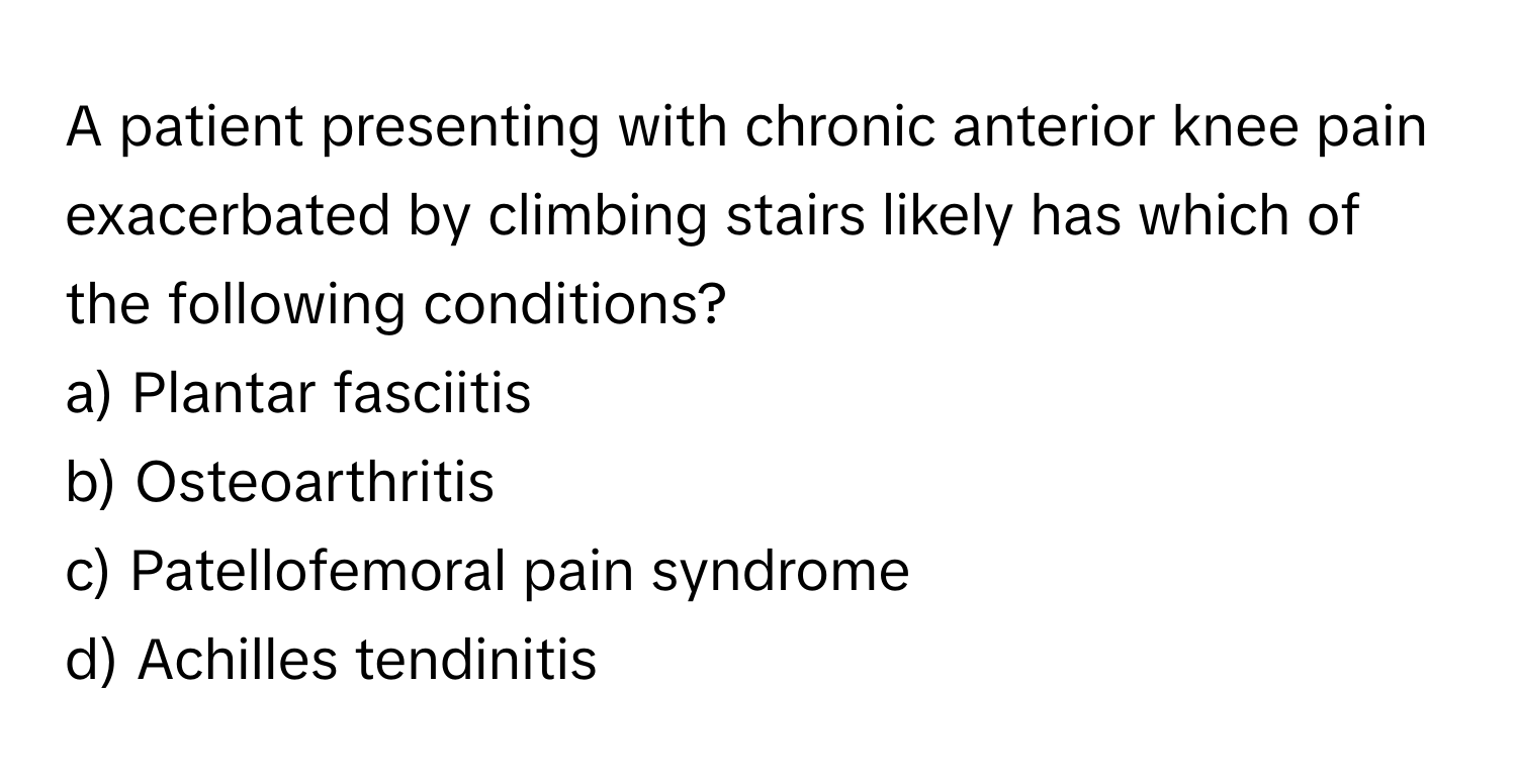 A patient presenting with chronic anterior knee pain exacerbated by climbing stairs likely has which of the following conditions?

a) Plantar fasciitis
b) Osteoarthritis
c) Patellofemoral pain syndrome
d) Achilles tendinitis