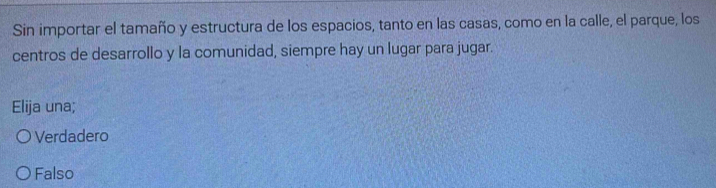 Sin importar el tamaño y estructura de los espacios, tanto en las casas, como en la calle, el parque, los
centros de desarrollo y la comunidad, siempre hay un lugar para jugar.
Elija una;
Verdadero
Falso