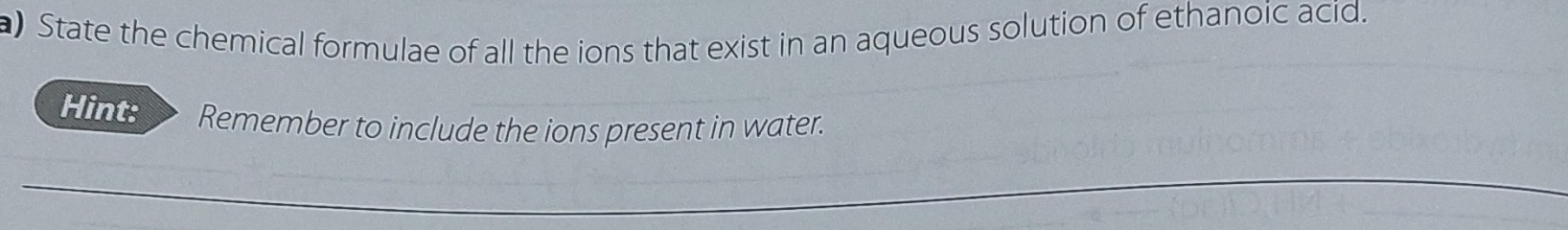 ) State the chemical formulae of all the ions that exist in an aqueous solution of ethanoic acid. 
Hint: Remember to include the ions present in water.