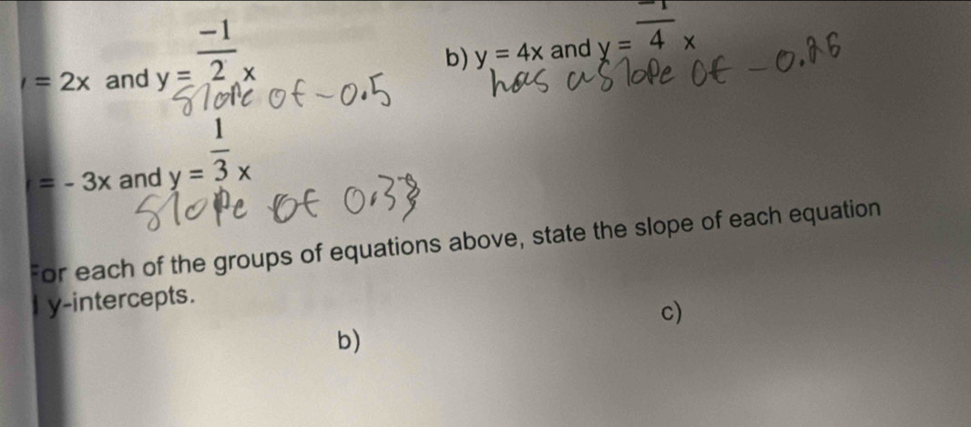 I=2x and y= (-1)/2 _x
b) y=4x and y=overline 4x
=-3x and y= 1/3 x
For each of the groups of equations above, state the slope of each equation 
I y-intercepts. 
c) 
b)