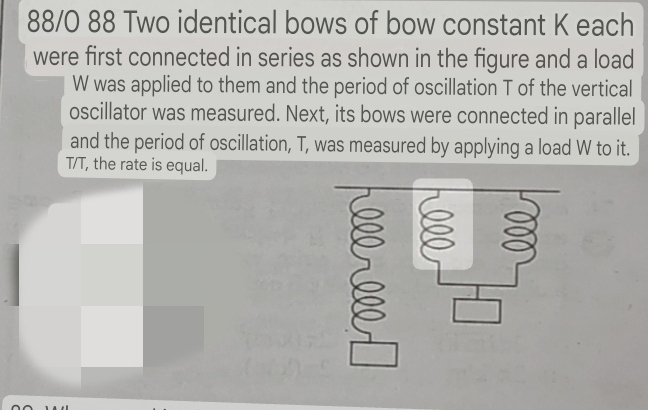 88/0 88 Two identical bows of bow constant K each 
were first connected in series as shown in the figure and a load
W was applied to them and the period of oscillation T of the vertical 
oscillator was measured. Next, its bows were connected in parallel 
and the period of oscillation, T, was measured by applying a load W to it.
T/T, the rate is equal.